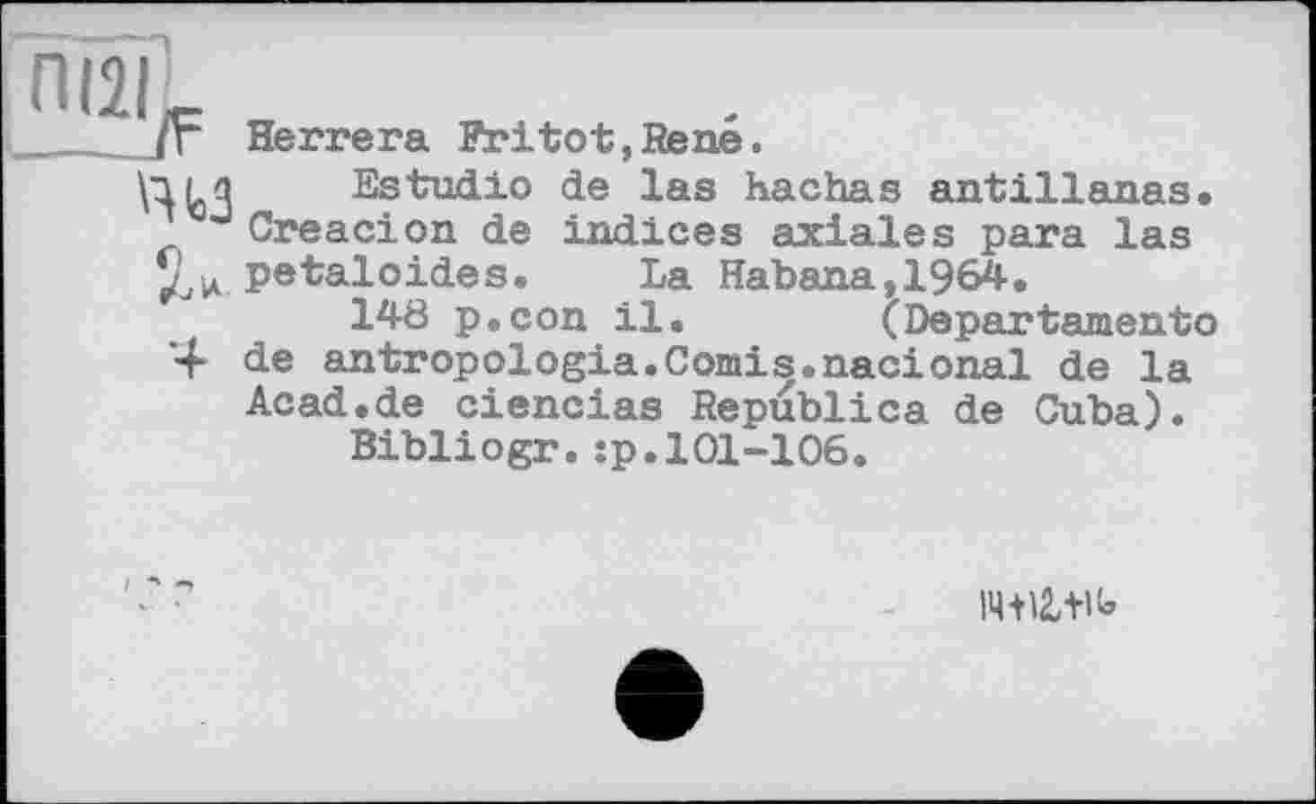 ﻿пізі^
.. ЙЬЗ
D Л*.
4
Herrera Fritot,René.
Estudio de las hachas antilianas. Creacion de indices axiales para las petaloides. La Habana,1964.
148 p.con il.	(Departament©
de antropologia.Comis.nacional de la Acad.de ciencias Republics de Cuba).
Bibliogr.:p.101-106.
